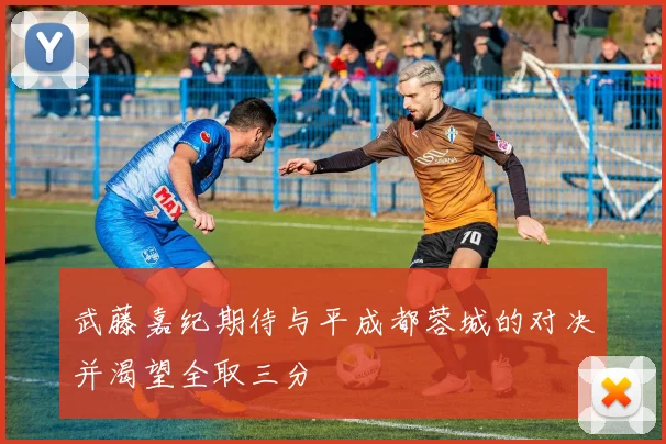 武藤嘉纪期待与平成都蓉城的对决并渴望全取三分