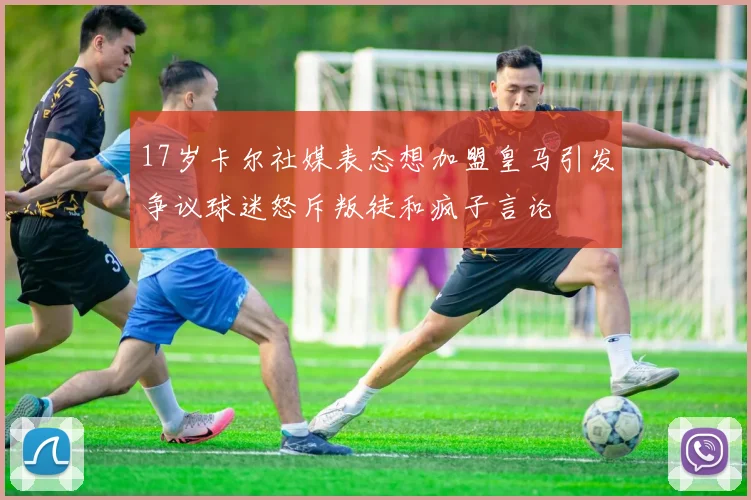 17岁卡尔社媒表态想加盟皇马引发争议球迷怒斥叛徒和疯子言论