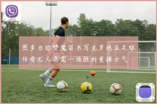 图多尔称赞魔笛书写克罗地亚足球传奇尤文急需一场胜利重振士气