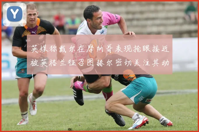 英媒称戴尔在摩纳哥表现抢眼接近被英格兰征召图赫尔密切关注其动态