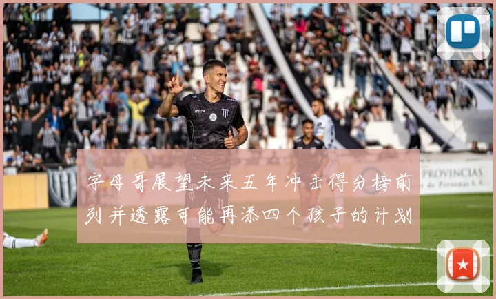 字母哥展望未来五年冲击得分榜前列并透露可能再添四个孩子的计划