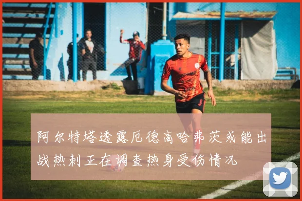 阿尔特塔透露厄德高哈弗茨或能出战热刺正在调查热身受伤情况
