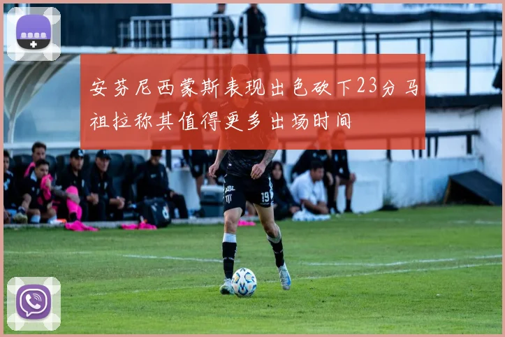 安芬尼西蒙斯表现出色砍下23分马祖拉称其值得更多出场时间