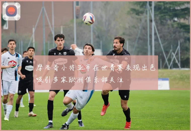 摩洛哥小将亚辛在世青赛表现出色吸引多家欧洲俱乐部关注