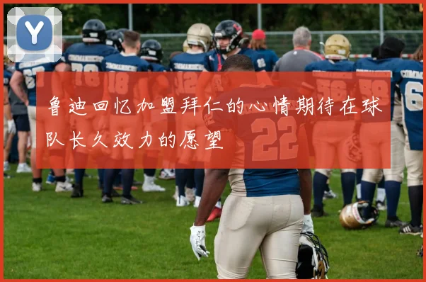 鲁迪回忆加盟拜仁的心情期待在球队长久效力的愿望