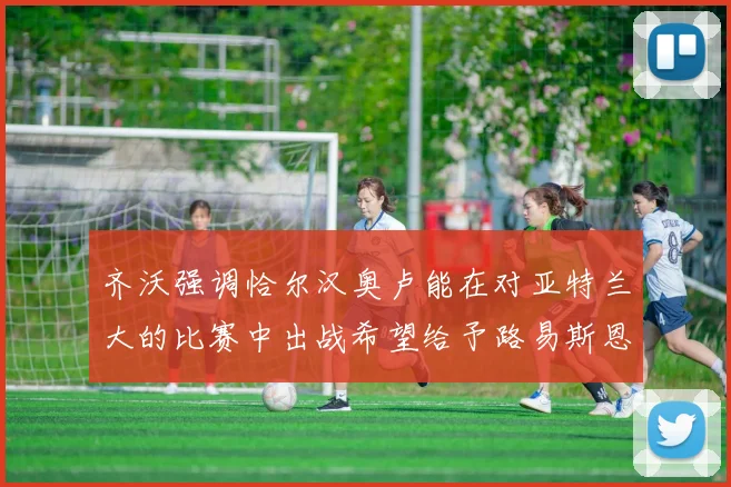 齐沃强调恰尔汉奥卢能在对亚特兰大的比赛中出战希望给予路易斯恩里克更多时间和信任