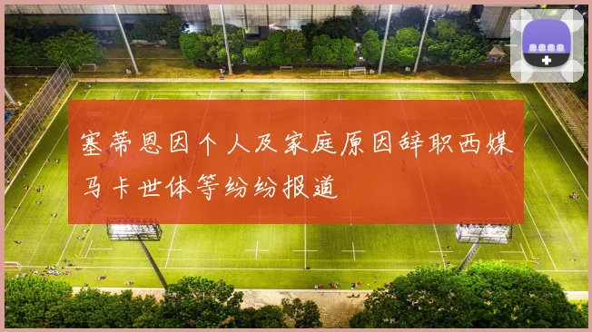 塞蒂恩因个人及家庭原因辞职西媒马卡世体等纷纷报道