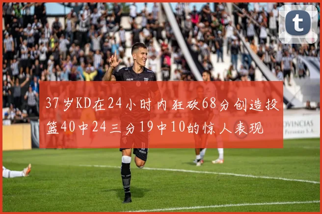 37岁KD在24小时内狂砍68分创造投篮40中24三分19中10的惊人表现