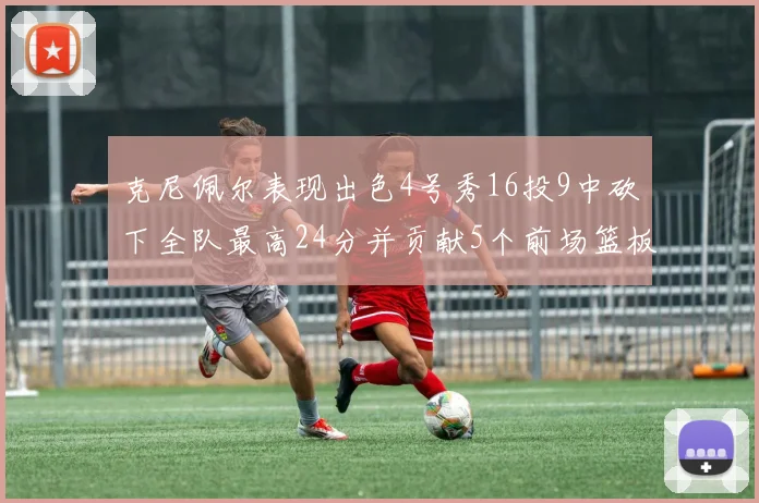 克尼佩尔表现出色4号秀16投9中砍下全队最高24分并贡献5个前场篮板
