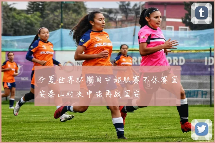 今夏世界杯期间中超联赛不休赛国安泰山对决申花再战国安