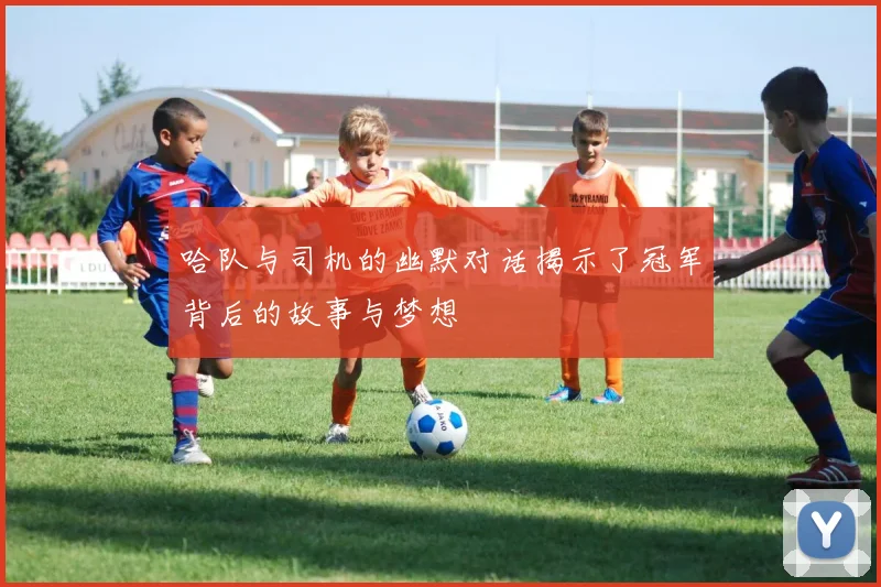 哈队与司机的幽默对话揭示了冠军背后的故事与梦想