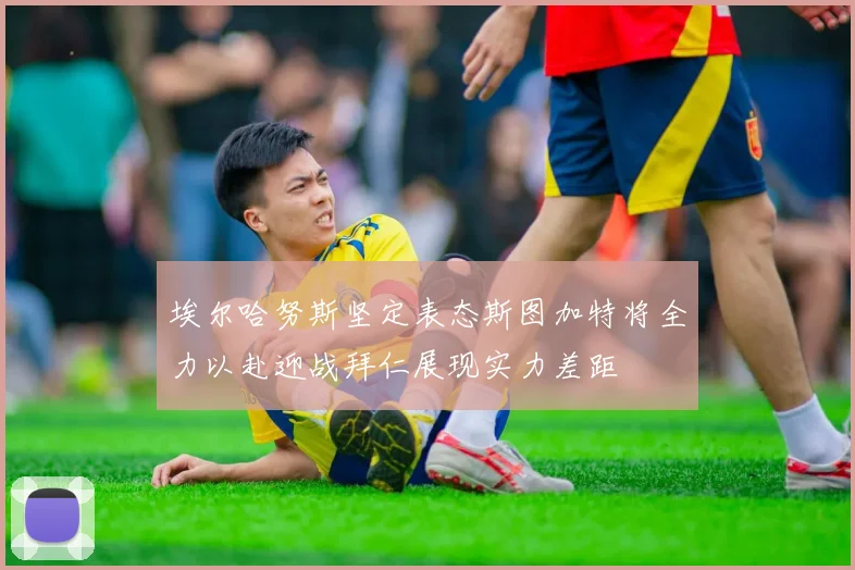 埃尔哈努斯坚定表态斯图加特将全力以赴迎战拜仁展现实力差距