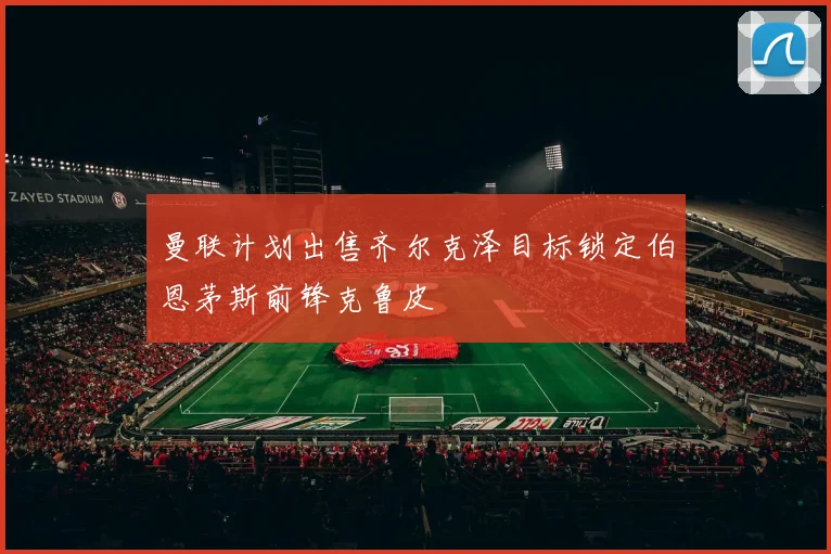 曼联计划出售齐尔克泽目标锁定伯恩茅斯前锋克鲁皮