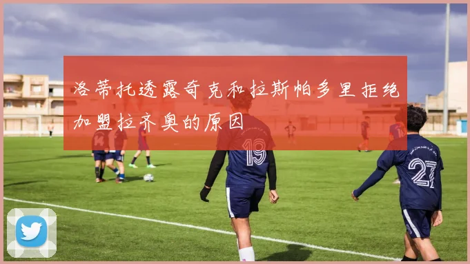 洛蒂托透露奇克和拉斯帕多里拒绝加盟拉齐奥的原因