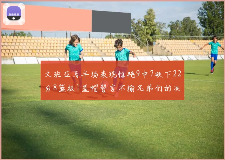 文班亚马半场表现惊艳9中7砍下22分8篮板1盖帽誓言不输兄弟们的决心
