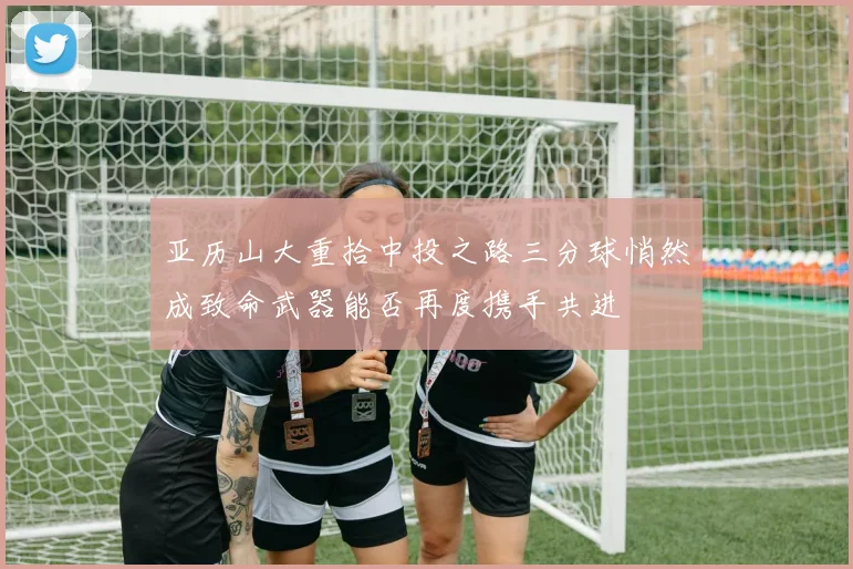 亚历山大重拾中投之路三分球悄然成致命武器能否再度携手共进