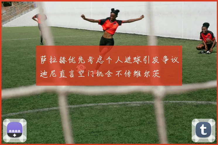 萨拉赫优先考虑个人进球引发争议迪尼直言空门机会不传维尔茨