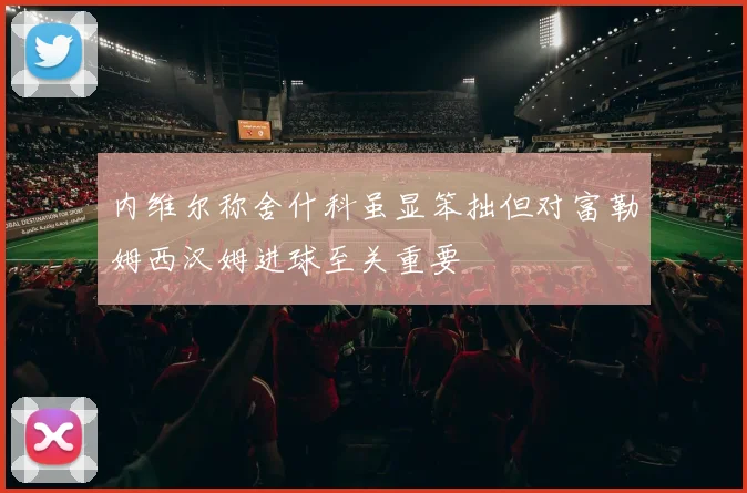 内维尔称舍什科虽显笨拙但对富勒姆西汉姆进球至关重要