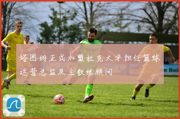 塔图姆正式加盟杜克大学担任篮球运营总监及主教练顾问