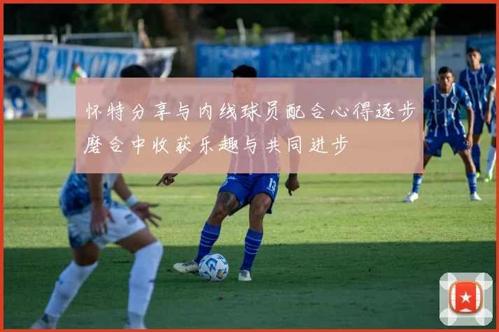 怀特分享与内线球员配合心得逐步磨合中收获乐趣与共同进步
