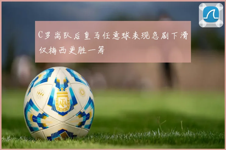C罗离队后皇马任意球表现急剧下滑仅梅西更胜一筹