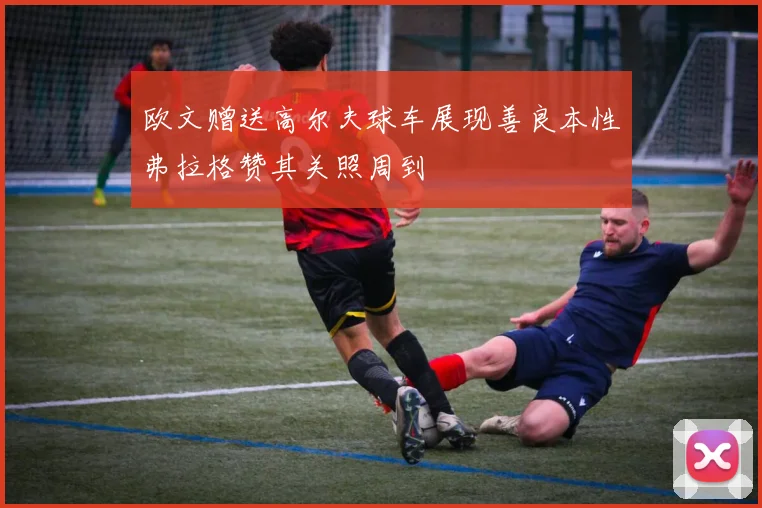 欧文赠送高尔夫球车展现善良本性弗拉格赞其关照周到