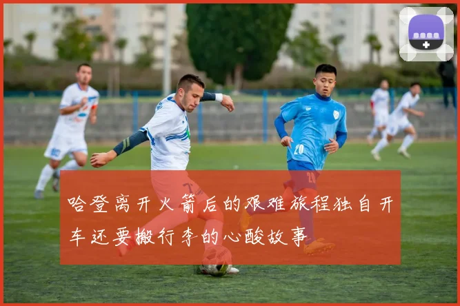 哈登离开火箭后的艰难旅程独自开车还要搬行李的心酸故事