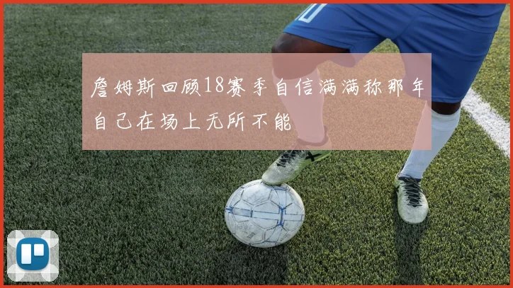 詹姆斯回顾18赛季自信满满称那年自己在场上无所不能