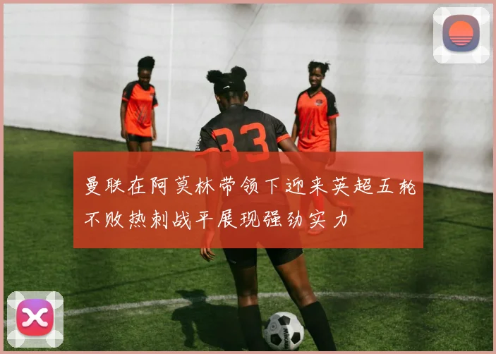 曼联在阿莫林带领下迎来英超五轮不败热刺战平展现强劲实力