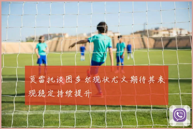 莫雷托谈图多尔现状尤文期待其表现稳定持续提升