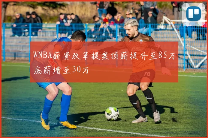 WNBA薪资改革提案顶薪提升至85万底薪增至30万
