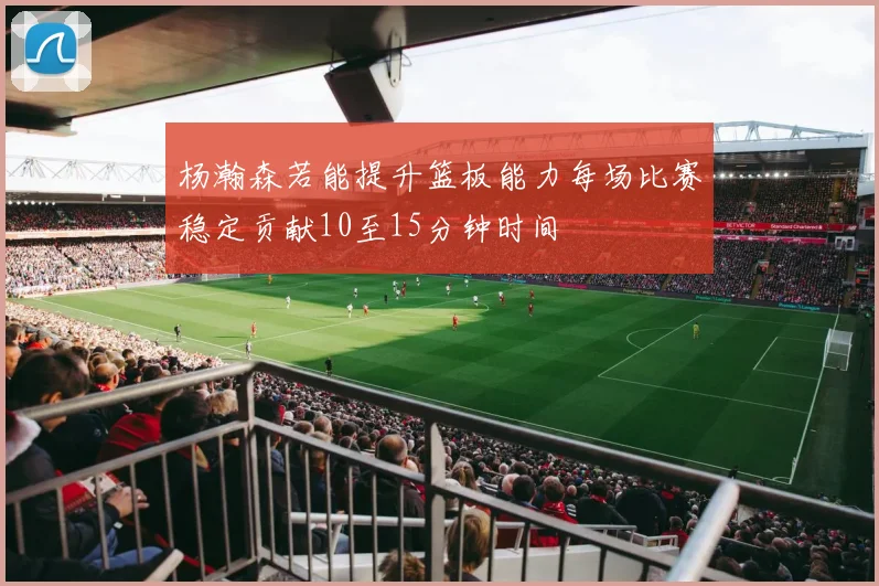 杨瀚森若能提升篮板能力每场比赛稳定贡献10至15分钟时间