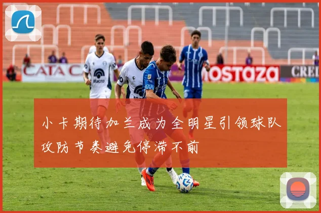 小卡期待加兰成为全明星引领球队攻防节奏避免停滞不前