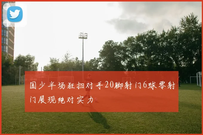 国少半场狂扫对手20脚射门6球零射门展现绝对实力