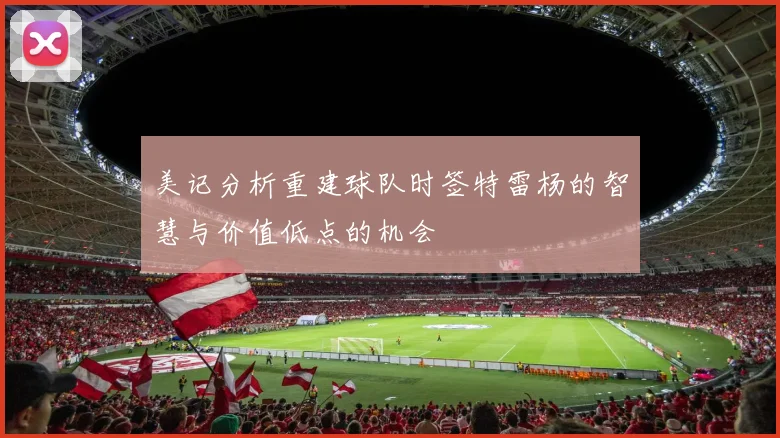 美记分析重建球队时签特雷杨的智慧与价值低点的机会