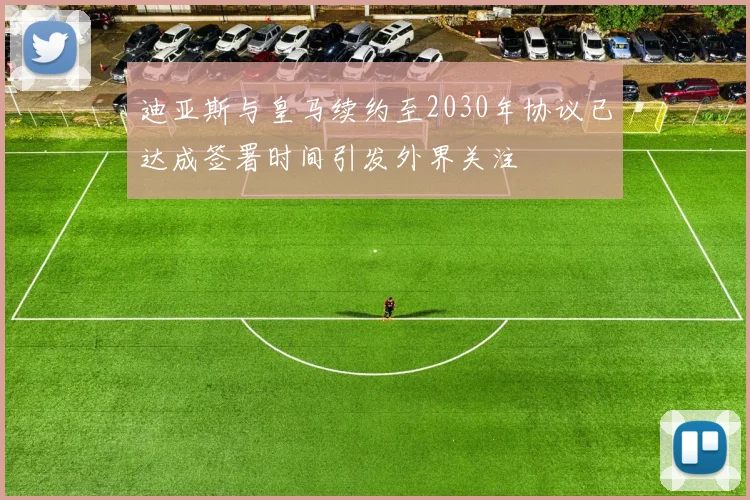 迪亚斯与皇马续约至2030年协议已达成签署时间引发外界关注