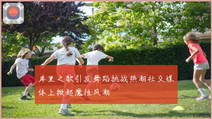 库里之歌引发舞蹈挑战热潮社交媒体上掀起魔性风潮